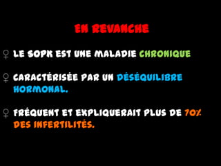 En revanche
♀ Le SOPK est une maladie chronique
♀ Caractérisée par un déséquilibre
hormonal.
♀ Fréquent et expliquerait plus de 70%
des infertilités.
 