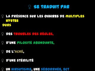 ♀ Se traduit par
♀ La présence sur les ovaires de multiples
kystes
Durs
♀ Des troubles des règles,
♀ D'une pilosité abondante,
♀ De l'acné,
♀ D'une stérilité
♀ Un hirsutisme, une séborrhée, ect
 