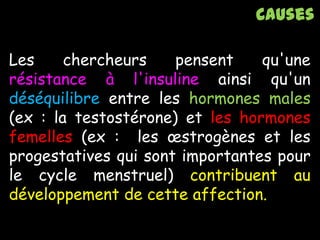 Les chercheurs pensent qu'une
résistance à l'insuline ainsi qu'un
déséquilibre entre les hormones males
(ex : la testostérone) et les hormones
femelles (ex : les œstrogènes et les
progestatives qui sont importantes pour
le cycle menstruel) contribuent au
développement de cette affection.
Causes
 