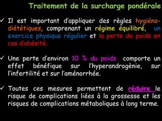  Il est important d’appliquer des règles hygiéno-
diététiques, comprenant un régime équilibré, un
exercice physique régulier et la perte de poids en
cas d’obésité.
 Une perte d’environ 10 % du poids comporte un
effet bénéfique sur l’hyperandrogènie, sur
l’infertilité et sur l’aménorrhée.
 Toutes ces mesures permettent de réduire le
risque de complications liées à la grossesse et les
risques de complications métaboliques à long terme.
Traitement de la surcharge pondérale
 