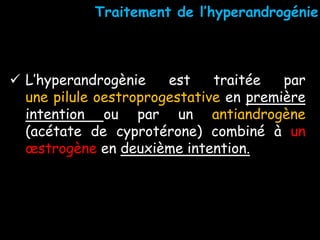  L’hyperandrogènie est traitée par
une pilule oestroprogestative en première
intention ou par un antiandrogène
(acétate de cyprotérone) combiné à un
œstrogène en deuxième intention.
Traitement de l’hyperandrogénie
 