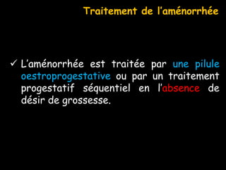  L’aménorrhée est traitée par une pilule
oestroprogestative ou par un traitement
progestatif séquentiel en l’absence de
désir de grossesse.
Traitement de l’aménorrhée
 