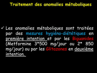 Les anomalies métaboliques sont traitées
par des mesures hygiéno-diététiques en
première intention et par les Biguanides
(Metformine 3*500 mg/jour ou 2* 850
mg/jour) ou par les Glitazones en deuxième
intention.
Traitement des anomalies métaboliques
 