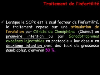  Lorsque le SOPK est le seul facteur de l’infertilité,
le traitement repose sur une stimulation de
l’ovulation par Citrate de Clomiphène (Clomid) en
première intention ou par Gonadotrophines
exogènes injectables en protocole « low dose » en
deuxième intention avec des taux de grossesse
semblables, d’environ 50 %.
Traitement de l’infertilité
 