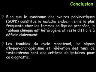 Conclusion
♀ Bien que le syndrome des ovaires polykystiques
(SOPK) constitue la maladie endocrinienne la plus
fréquente chez les femmes en âge de procréer, le
tableau clinique est hétérogène et reste difficile à
définir clairement.
♀ Les troubles du cycle menstruel, les signes
d’hyper-androgénisme et l’élévation des taux de
testostérone sont des critères obligatoires pour
ce diagnostic.
 