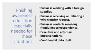 Phishing
awareness
education
especially
needed for
these
situations
• Business working with a foreign
supplier.
• Business receiving or initiating a
wire transfer request.
• Business contacts receiving
fraudulent correspondence.
• Executive and attorney
impersonations.
• Confidential data theft.
 