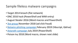 Sample fileless malware campaigns
• Target 2014 breach (flat network)
• DNC 2016 hack (PowerShell and WMI entry)
• August Stealer 2016 (Word macros and PowerShell)
• 3ve group November 2018 (ad click fraud)
• Netwire phishing campaign February 2019 (Vbscript, Gdrive)
• Astaroth campaign July 2019 (PowerShell)
• Poison Ivy 2018 (Word macro, shown next slide)
 