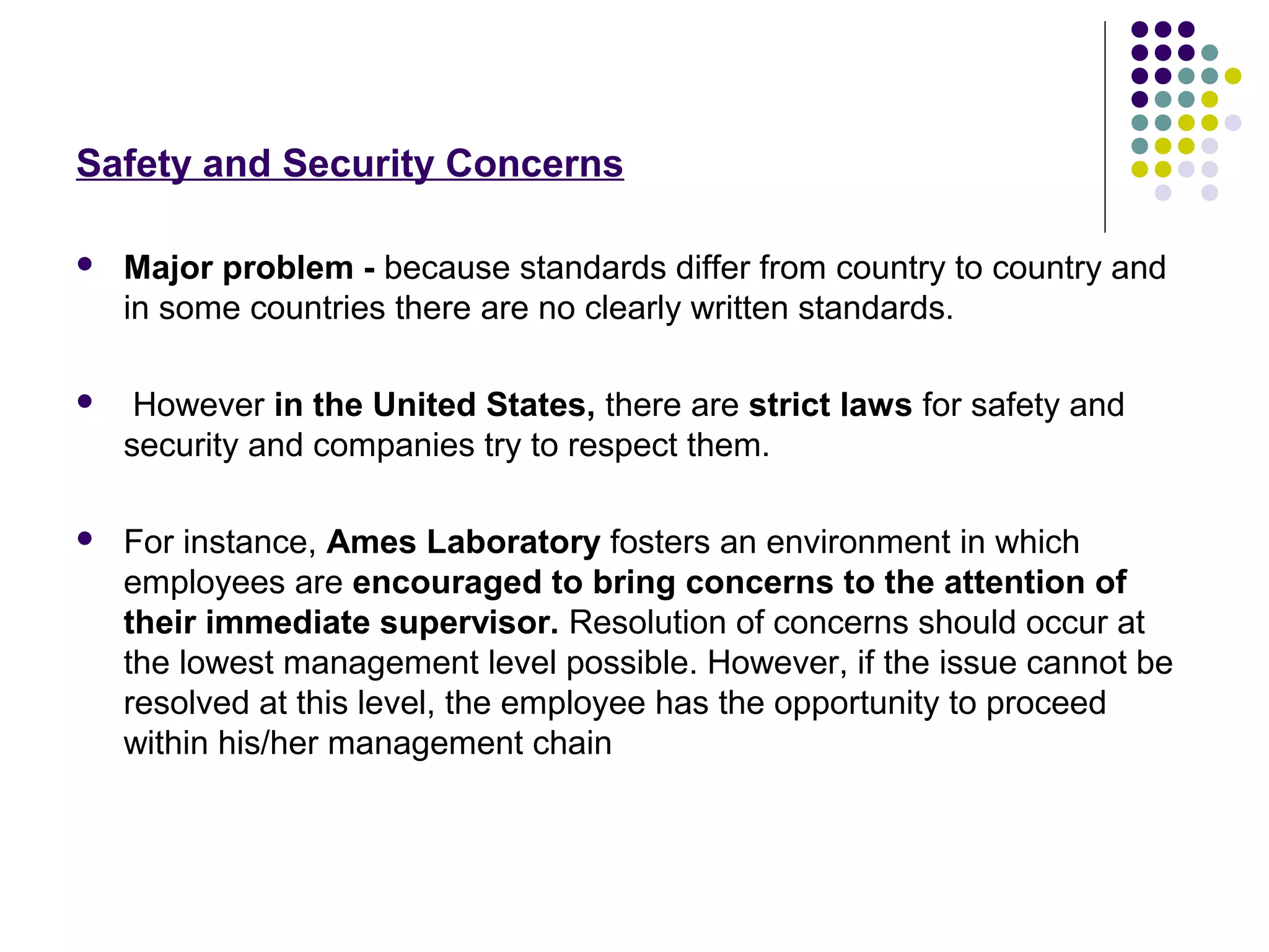 Safety and Security Concerns
 Major problem - because standards differ from country to country and
in some countries there are no clearly written standards.
 However in the United States, there are strict laws for safety and
security and companies try to respect them.
 For instance, Ames Laboratory fosters an environment in which
employees are encouraged to bring concerns to the attention of
their immediate supervisor. Resolution of concerns should occur at
the lowest management level possible. However, if the issue cannot be
resolved at this level, the employee has the opportunity to proceed
within his/her management chain
 