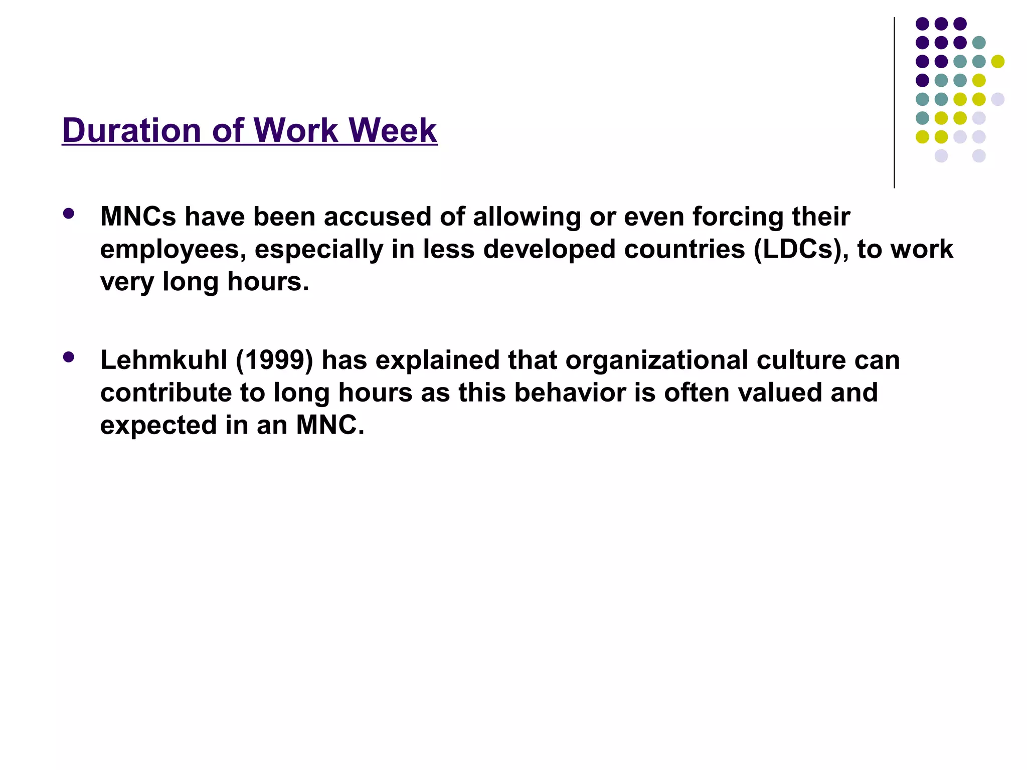 Duration of Work Week
 MNCs have been accused of allowing or even forcing their
employees, especially in less developed countries (LDCs), to work
very long hours.
 Lehmkuhl (1999) has explained that organizational culture can
contribute to long hours as this behavior is often valued and
expected in an MNC.
 