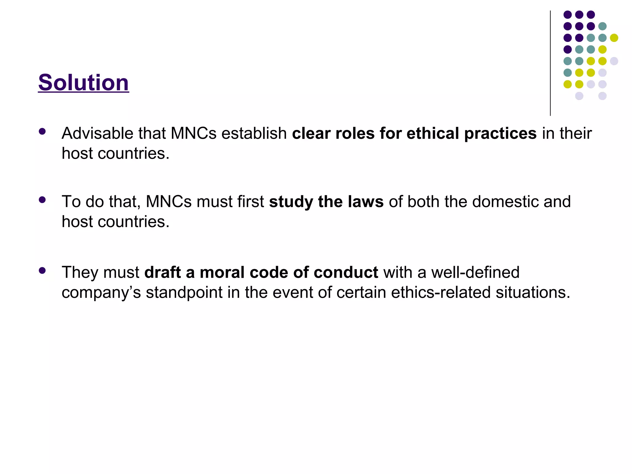 Solution
 Advisable that MNCs establish clear roles for ethical practices in their
host countries.
 To do that, MNCs must first study the laws of both the domestic and
host countries.
 They must draft a moral code of conduct with a well-defined
company’s standpoint in the event of certain ethics-related situations.
 
