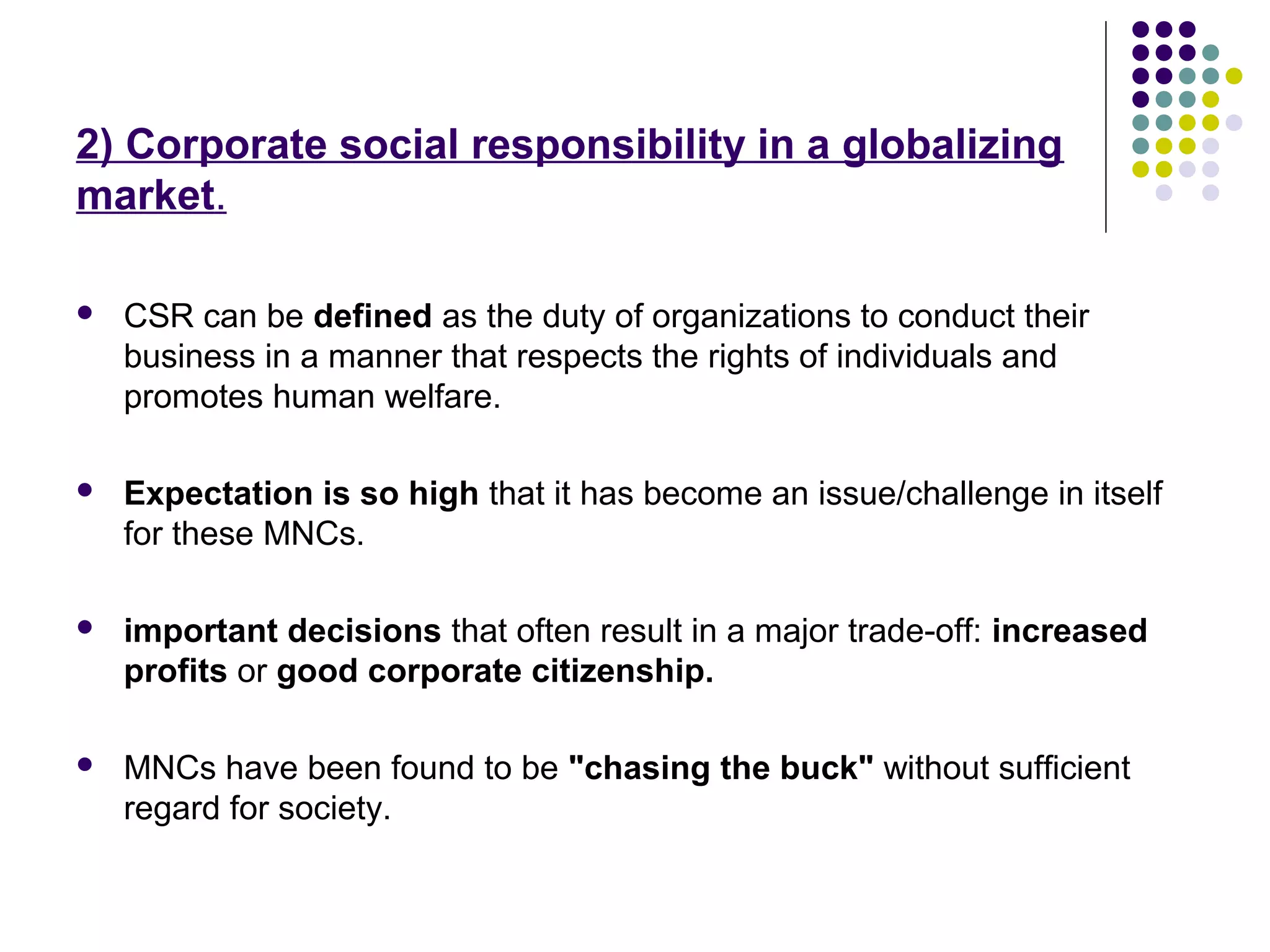 2) Corporate social responsibility in a globalizing
market.
 CSR can be defined as the duty of organizations to conduct their
business in a manner that respects the rights of individuals and
promotes human welfare.
 Expectation is so high that it has become an issue/challenge in itself
for these MNCs.
 important decisions that often result in a major trade-off: increased
profits or good corporate citizenship.
 MNCs have been found to be "chasing the buck" without sufficient
regard for society.
 