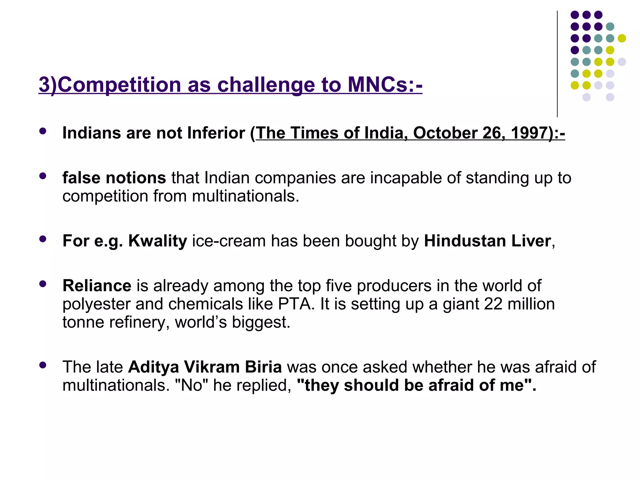 3)Competition as challenge to MNCs:-
 Indians are not Inferior (The Times of India, October 26, 1997):-
 false notions that Indian companies are incapable of standing up to
competition from multinationals.
 For e.g. Kwality ice-cream has been bought by Hindustan Liver,
 Reliance is already among the top five producers in the world of
polyester and chemicals like PTA. It is setting up a giant 22 million
tonne refinery, world’s biggest.
 The late Aditya Vikram Biria was once asked whether he was afraid of
multinationals. "No" he replied, "they should be afraid of me".
 