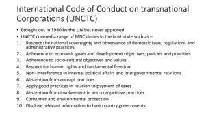International Code of Conduct on transnational
Corporations (UNCTC)
• Brought out in 1980 by the UN but never approved.
• UNCTC covered a range of MNC duties in the host state such as –
1. Respect the national sovereignty and observance of domestic laws, regulations and
administrative practices
2. Adherence to economic goals and development objectives, policies and priorities
3. Adherence to socio-cultural objectives and values
4. Respect for human rights and fundamental freedom
5. Non- interference in internal political affairs and intergovernmental relations
6. Abstention from corrupt practices
7. Apply good practices in relation to payment of taxes
8. Abstention from involvement in anti-competitive practices
9. Consumer and environmental protection
10. Disclose relevant information to host country governments
 
