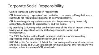 Corporate Social Responsibility
• Gained increased significance in recent years
• CSR is a voluntary, corporate-driven initiative to promote self-regulation as a
substitute for regulation at national or international level.
• CSR is a self-regulating business model that helps a company be socially
accountable to itself, its stakeholders, and the public.
• By practicing CSR, companies can be conscious of the kind of impact they are
having on all aspects of society, including economic, social, and
environmental.
• The 1992 Earth Summit in Rio de Janeiro explicitly endorsed voluntary
approaches and is considered modern CSR’s birth
• ILO’s Tripartite Declaration of Principles concerning multinational enterprises
and social policy and OECD;s guidelines for multinational enterprises are two
most prominent sources of CSR standards
 