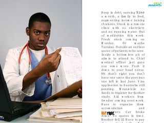 Deep in debt, earning $200 a month, a family to feed, augmenting income raising chickens. Stuck in a remote clinic with no electriicty and no running water. Out of medication this week. Fresh stock coming on Monday. Or maybe Tuesday. Outside an endless queue of patients to be seen. Inside a bottomless pit of admin to attend to. Chief medical officer just gave you some more. Push it down to your head nurse. Oh that's right you don't have one since the previous one left in last June. Visa application to Australia still pending. Meanwhile no funds to register for further study. Aid workers from Sweden coming next week. Have to organise them accomodation and interpreters. Car broke down. No spares in town. Brother fell ill. Have to pay the medical bills. Wife pregnant. Again. Not  right. 
