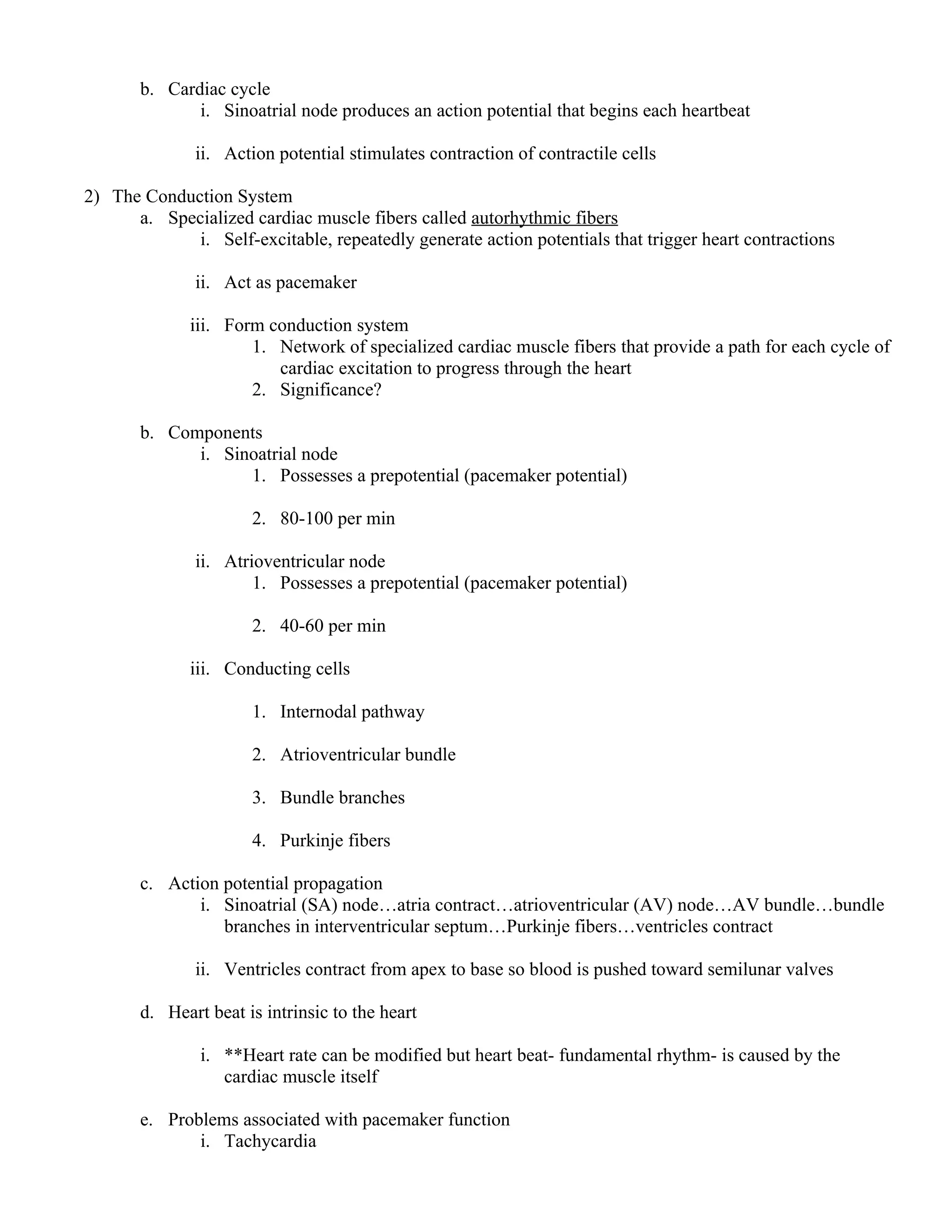 b. Cardiac cycle
i. Sinoatrial node produces an action potential that begins each heartbeat
ii. Action potential stimulates contraction of contractile cells
2) The Conduction System
a. Specialized cardiac muscle fibers called autorhythmic fibers
i. Self-excitable, repeatedly generate action potentials that trigger heart contractions
ii. Act as pacemaker
iii. Form conduction system
1. Network of specialized cardiac muscle fibers that provide a path for each cycle of
cardiac excitation to progress through the heart
2. Significance?
b. Components
i. Sinoatrial node
1. Possesses a prepotential (pacemaker potential)
2. 80-100 per min
ii. Atrioventricular node
1. Possesses a prepotential (pacemaker potential)
2. 40-60 per min
iii. Conducting cells
1. Internodal pathway
2. Atrioventricular bundle
3. Bundle branches
4. Purkinje fibers
c. Action potential propagation
i. Sinoatrial (SA) node…atria contract…atrioventricular (AV) node…AV bundle…bundle
branches in interventricular septum…Purkinje fibers…ventricles contract
ii. Ventricles contract from apex to base so blood is pushed toward semilunar valves
d. Heart beat is intrinsic to the heart
i. **Heart rate can be modified but heart beat- fundamental rhythm- is caused by the
cardiac muscle itself
e. Problems associated with pacemaker function
i. Tachycardia
 