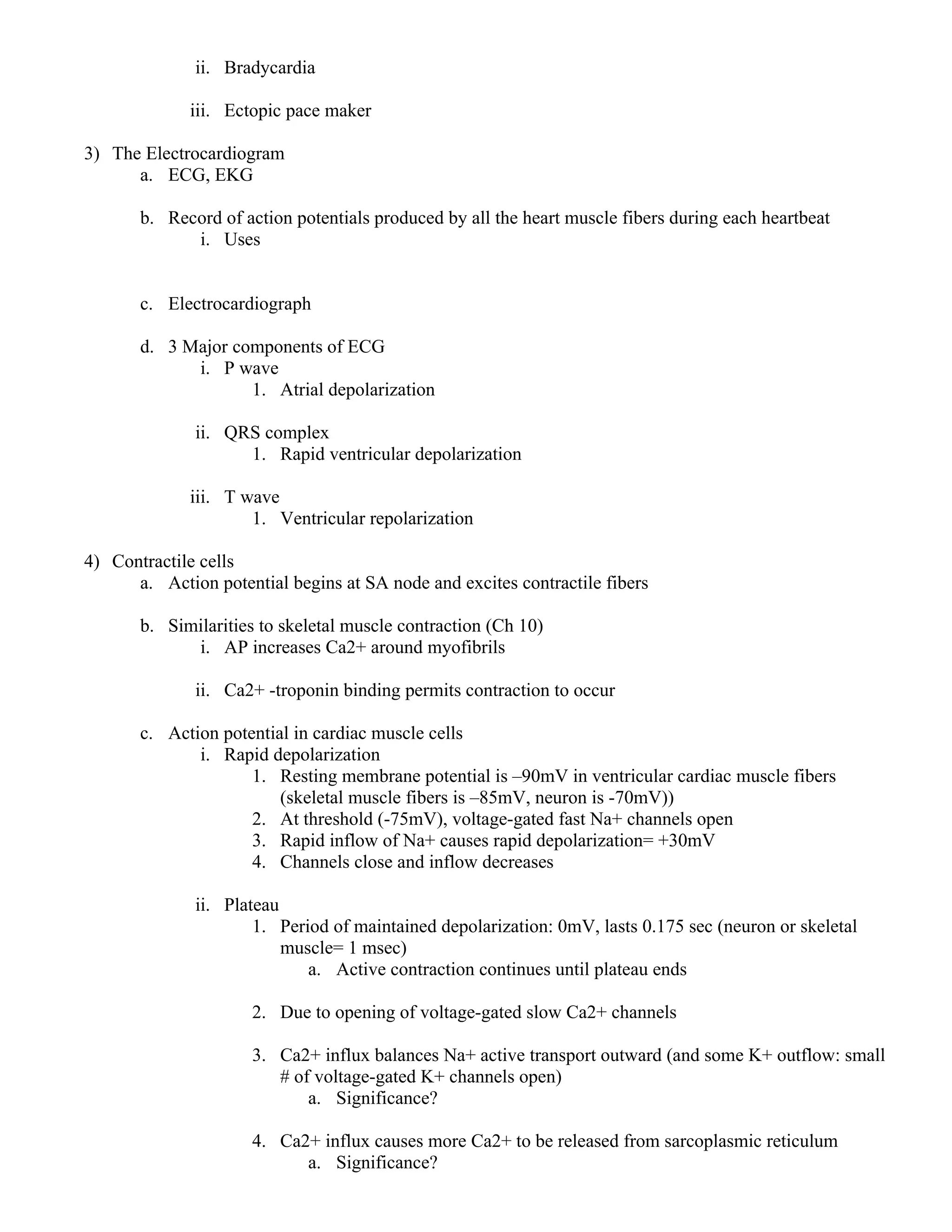 ii. Bradycardia
iii. Ectopic pace maker
3) The Electrocardiogram
a. ECG, EKG
b. Record of action potentials produced by all the heart muscle fibers during each heartbeat
i. Uses
c. Electrocardiograph
d. 3 Major components of ECG
i. P wave
1. Atrial depolarization
ii. QRS complex
1. Rapid ventricular depolarization
iii. T wave
1. Ventricular repolarization
4) Contractile cells
a. Action potential begins at SA node and excites contractile fibers
b. Similarities to skeletal muscle contraction (Ch 10)
i. AP increases Ca2+ around myofibrils
ii. Ca2+ -troponin binding permits contraction to occur
c. Action potential in cardiac muscle cells
i. Rapid depolarization
1. Resting membrane potential is –90mV in ventricular cardiac muscle fibers
(skeletal muscle fibers is –85mV, neuron is -70mV))
2. At threshold (-75mV), voltage-gated fast Na+ channels open
3. Rapid inflow of Na+ causes rapid depolarization= +30mV
4. Channels close and inflow decreases
ii. Plateau
1. Period of maintained depolarization: 0mV, lasts 0.175 sec (neuron or skeletal
muscle= 1 msec)
a. Active contraction continues until plateau ends
2. Due to opening of voltage-gated slow Ca2+ channels
3. Ca2+ influx balances Na+ active transport outward (and some K+ outflow: small
# of voltage-gated K+ channels open)
a. Significance?
4. Ca2+ influx causes more Ca2+ to be released from sarcoplasmic reticulum
a. Significance?
 