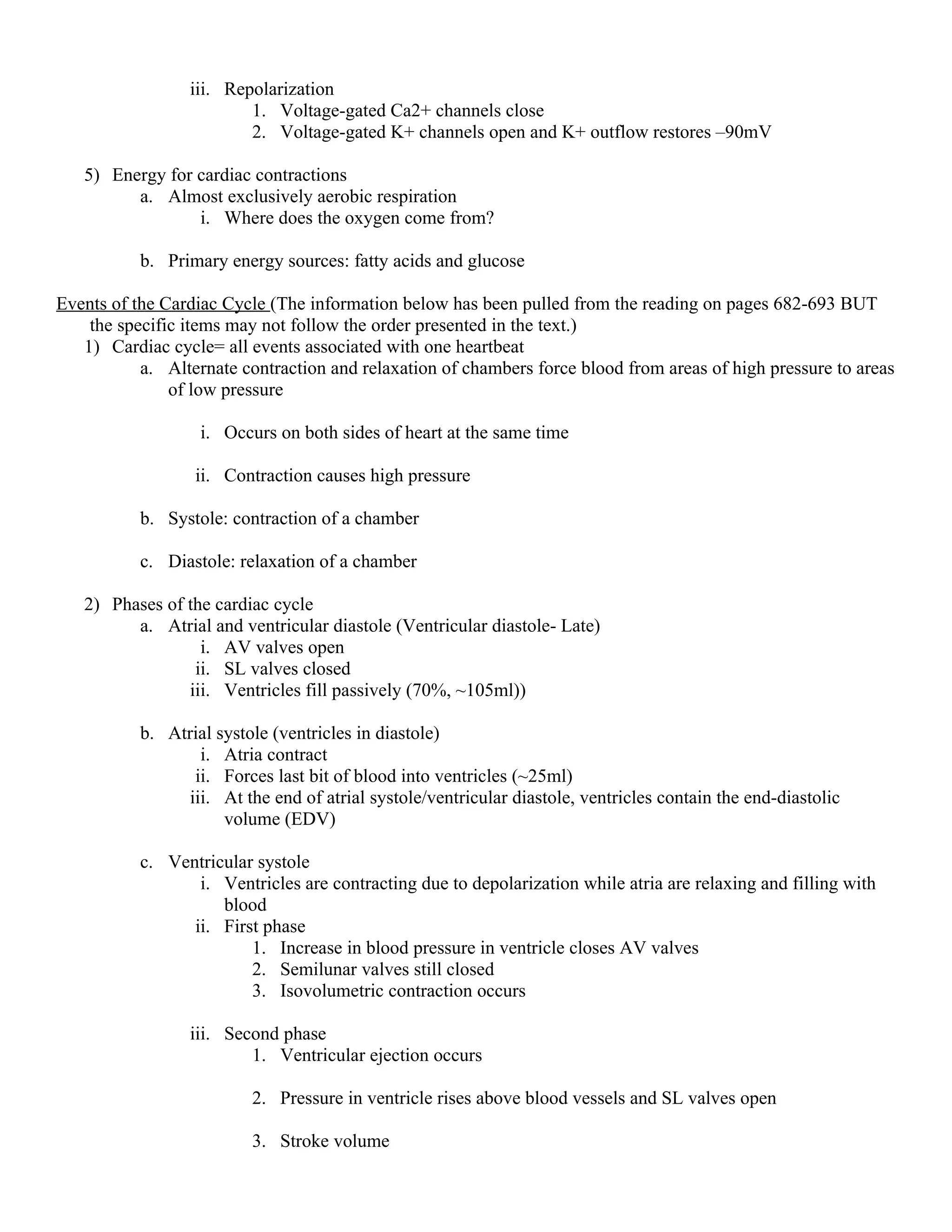 iii. Repolarization
1. Voltage-gated Ca2+ channels close
2. Voltage-gated K+ channels open and K+ outflow restores –90mV
5) Energy for cardiac contractions
a. Almost exclusively aerobic respiration
i. Where does the oxygen come from?
b. Primary energy sources: fatty acids and glucose
Events of the Cardiac Cycle (The information below has been pulled from the reading on pages 682-693 BUT
the specific items may not follow the order presented in the text.)
1) Cardiac cycle= all events associated with one heartbeat
a. Alternate contraction and relaxation of chambers force blood from areas of high pressure to areas
of low pressure
i. Occurs on both sides of heart at the same time
ii. Contraction causes high pressure
b. Systole: contraction of a chamber
c. Diastole: relaxation of a chamber
2) Phases of the cardiac cycle
a. Atrial and ventricular diastole (Ventricular diastole- Late)
i. AV valves open
ii. SL valves closed
iii. Ventricles fill passively (70%, ~105ml))
b. Atrial systole (ventricles in diastole)
i. Atria contract
ii. Forces last bit of blood into ventricles (~25ml)
iii. At the end of atrial systole/ventricular diastole, ventricles contain the end-diastolic
volume (EDV)
c. Ventricular systole
i. Ventricles are contracting due to depolarization while atria are relaxing and filling with
blood
ii. First phase
1. Increase in blood pressure in ventricle closes AV valves
2. Semilunar valves still closed
3. Isovolumetric contraction occurs
iii. Second phase
1. Ventricular ejection occurs
2. Pressure in ventricle rises above blood vessels and SL valves open
3. Stroke volume
 