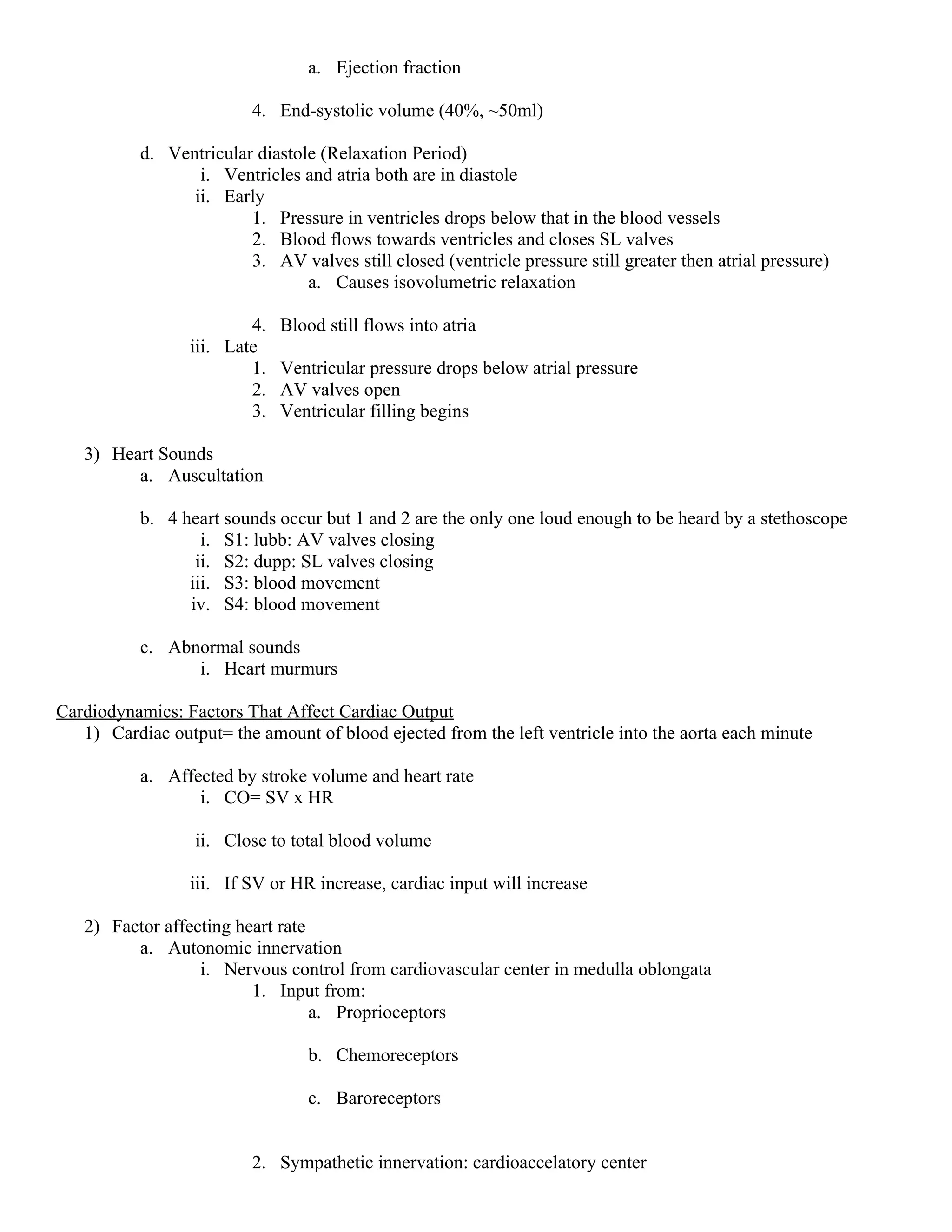 a. Ejection fraction
4. End-systolic volume (40%, ~50ml)
d. Ventricular diastole (Relaxation Period)
i. Ventricles and atria both are in diastole
ii. Early
1. Pressure in ventricles drops below that in the blood vessels
2. Blood flows towards ventricles and closes SL valves
3. AV valves still closed (ventricle pressure still greater then atrial pressure)
a. Causes isovolumetric relaxation
4. Blood still flows into atria
iii. Late
1. Ventricular pressure drops below atrial pressure
2. AV valves open
3. Ventricular filling begins
3) Heart Sounds
a. Auscultation
b. 4 heart sounds occur but 1 and 2 are the only one loud enough to be heard by a stethoscope
i. S1: lubb: AV valves closing
ii. S2: dupp: SL valves closing
iii. S3: blood movement
iv. S4: blood movement
c. Abnormal sounds
i. Heart murmurs
Cardiodynamics: Factors That Affect Cardiac Output
1) Cardiac output= the amount of blood ejected from the left ventricle into the aorta each minute
a. Affected by stroke volume and heart rate
i. CO= SV x HR
ii. Close to total blood volume
iii. If SV or HR increase, cardiac input will increase
2) Factor affecting heart rate
a. Autonomic innervation
i. Nervous control from cardiovascular center in medulla oblongata
1. Input from:
a. Proprioceptors
b. Chemoreceptors
c. Baroreceptors
2. Sympathetic innervation: cardioaccelatory center
 