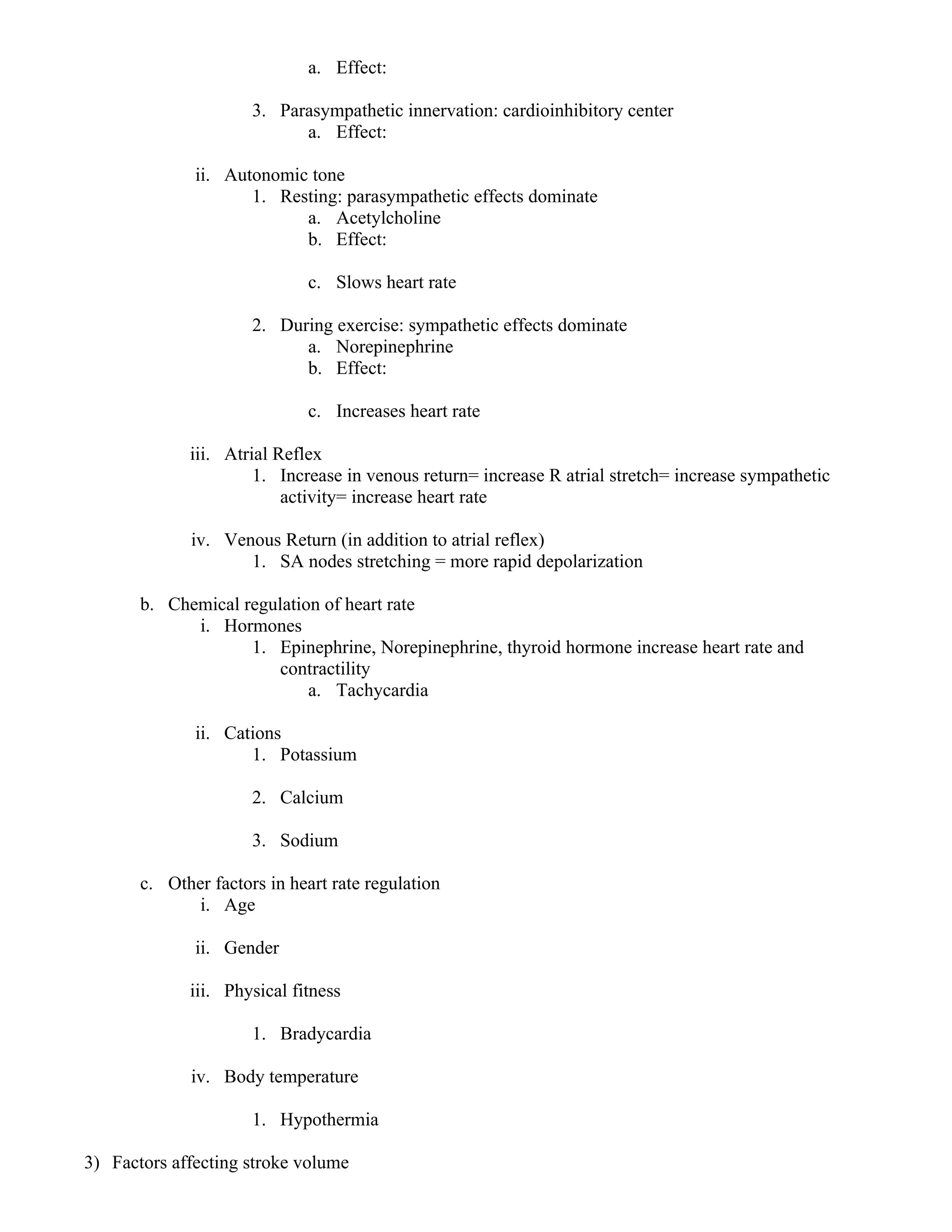 a. Effect:
3. Parasympathetic innervation: cardioinhibitory center
a. Effect:
ii. Autonomic tone
1. Resting: parasympathetic effects dominate
a. Acetylcholine
b. Effect:
c. Slows heart rate
2. During exercise: sympathetic effects dominate
a. Norepinephrine
b. Effect:
c. Increases heart rate
iii. Atrial Reflex
1. Increase in venous return= increase R atrial stretch= increase sympathetic
activity= increase heart rate
iv. Venous Return (in addition to atrial reflex)
1. SA nodes stretching = more rapid depolarization
b. Chemical regulation of heart rate
i. Hormones
1. Epinephrine, Norepinephrine, thyroid hormone increase heart rate and
contractility
a. Tachycardia
ii. Cations
1. Potassium
2. Calcium
3. Sodium
c. Other factors in heart rate regulation
i. Age
ii. Gender
iii. Physical fitness
1. Bradycardia
iv. Body temperature
1. Hypothermia
3) Factors affecting stroke volume
 