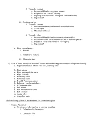 2. Ventricles contract
a. Pressure of blood presses cusps upward
b. Cusps meet and close off opening
c. Papillary muscles contract and tighten chordae tendinae
b. Importance?
iii. Semilunar valves
3. Ventricles contract
a. Pressure of blood higher in ventricle then in arteries
b. Valves open
c. Movement of blood?
4. Ventricles relax
a. Pressure of blood higher in arteries then in ventricles
b. Blood flows down towards ventricles, due to pressure (gravity)
c. Blood fills valve cusps so valves close tightly
a. Importance?
d. Heart valve disorders
i. Stenosis
ii. Mitral valve prolapse
iii. Rheumatic fever
6) Flow of blood through the heart as if you are a drop of deoxygenated blood coming from the body
a. Superior vena cava, inferior vena cava, coronary sinus
b. Right atrium
c. Right atrioventricular valve
d. Right ventricle
e. Pulmonary valve
f. Pulmonary trunk
g. R and L Pulmonary arteries
h. Pulmonary capillaries in lungs
i. 4 Pulmonary veins
j. Left atrium
k. Left atrioventricular valve
l. Left ventricle
m. Aortic valve
n. Ascending aorta
The Conducting System of the Heart and The Electrocardiogram
1) Cardiac Physiology
a. Two types of cells involved in a normal heart beat
i. Cells of conducting system
ii. Contractile cells
 