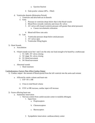 a. Ejection fraction
4. End-systolic volume (40%, ~50ml)
d. Ventricular diastole (Relaxation Period)
i. Ventricles and atria both are in diastole
ii. Early
1. Pressure in ventricles drops below that in the blood vessels
2. Blood flows towards ventricles and closes SL valves
3. AV valves still closed (ventricle pressure still greater then atrial pressure)
a. Causes isovolumetric relaxation
4. Blood still flows into atria
iii. Late
1. Ventricular pressure drops below atrial pressure
2. AV valves open
3. Ventricular filling begins
3) Heart Sounds
a. Auscultation
b. 4 heart sounds occur but 1 and 2 are the only one loud enough to be heard by a stethoscope
i. S1: lubb: AV valves closing
ii. S2: dupp: SL valves closing
iii. S3: blood movement
iv. S4: blood movement
c. Abnormal sounds
i. Heart murmurs
Cardiodynamics: Factors That Affect Cardiac Output
1) Cardiac output= the amount of blood ejected from the left ventricle into the aorta each minute
a. Affected by stroke volume and heart rate
i. CO= SV x HR
ii. Close to total blood volume
iii. If SV or HR increase, cardiac input will increase
2) Factor affecting heart rate
a. Autonomic innervation
i. Nervous control from cardiovascular center in medulla oblongata
1. Input from:
a. Proprioceptors
b. Chemoreceptors
c. Baroreceptors
2. Sympathetic innervation: cardioaccelatory center
 