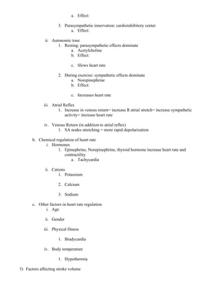 a. Effect:
3. Parasympathetic innervation: cardioinhibitory center
a. Effect:
ii. Autonomic tone
1. Resting: parasympathetic effects dominate
a. Acetylcholine
b. Effect:
c. Slows heart rate
2. During exercise: sympathetic effects dominate
a. Norepinephrine
b. Effect:
c. Increases heart rate
iii. Atrial Reflex
1. Increase in venous return= increase R atrial stretch= increase sympathetic
activity= increase heart rate
iv. Venous Return (in addition to atrial reflex)
1. SA nodes stretching = more rapid depolarization
b. Chemical regulation of heart rate
i. Hormones
1. Epinephrine, Norepinephrine, thyroid hormone increase heart rate and
contractility
a. Tachycardia
ii. Cations
1. Potassium
2. Calcium
3. Sodium
c. Other factors in heart rate regulation
i. Age
ii. Gender
iii. Physical fitness
1. Bradycardia
iv. Body temperature
1. Hypothermia
3) Factors affecting stroke volume
 