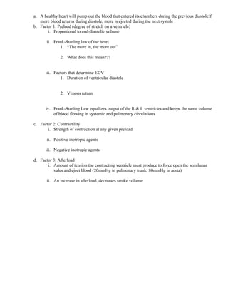 a. A healthy heart will pump out the blood that entered its chambers during the previous diastoleIf
more blood returns during diastole, more is ejected during the next systole
b. Factor 1: Preload (degree of stretch on a ventricle)
i. Proportional to end-diastolic volume
ii. Frank-Starling law of the heart
1. “The more in, the more out”
2. What does this mean???
iii. Factors that determine EDV
1. Duration of ventricular diastole
2. Venous return
iv. Frank-Starling Law equalizes output of the R & L ventricles and keeps the same volume
of blood flowing in systemic and pulmonary circulations
c. Factor 2: Contractility
i. Strength of contraction at any given preload
ii. Positive inotropic agents
iii. Negative inotropic agents
d. Factor 3: Afterload
i. Amount of tension the contracting ventricle must produce to force open the semilunar
vales and eject blood (20mmHg in pulmonary trunk, 80mmHg in aorta)
ii. An increase in afterload, decreases stroke volume
 