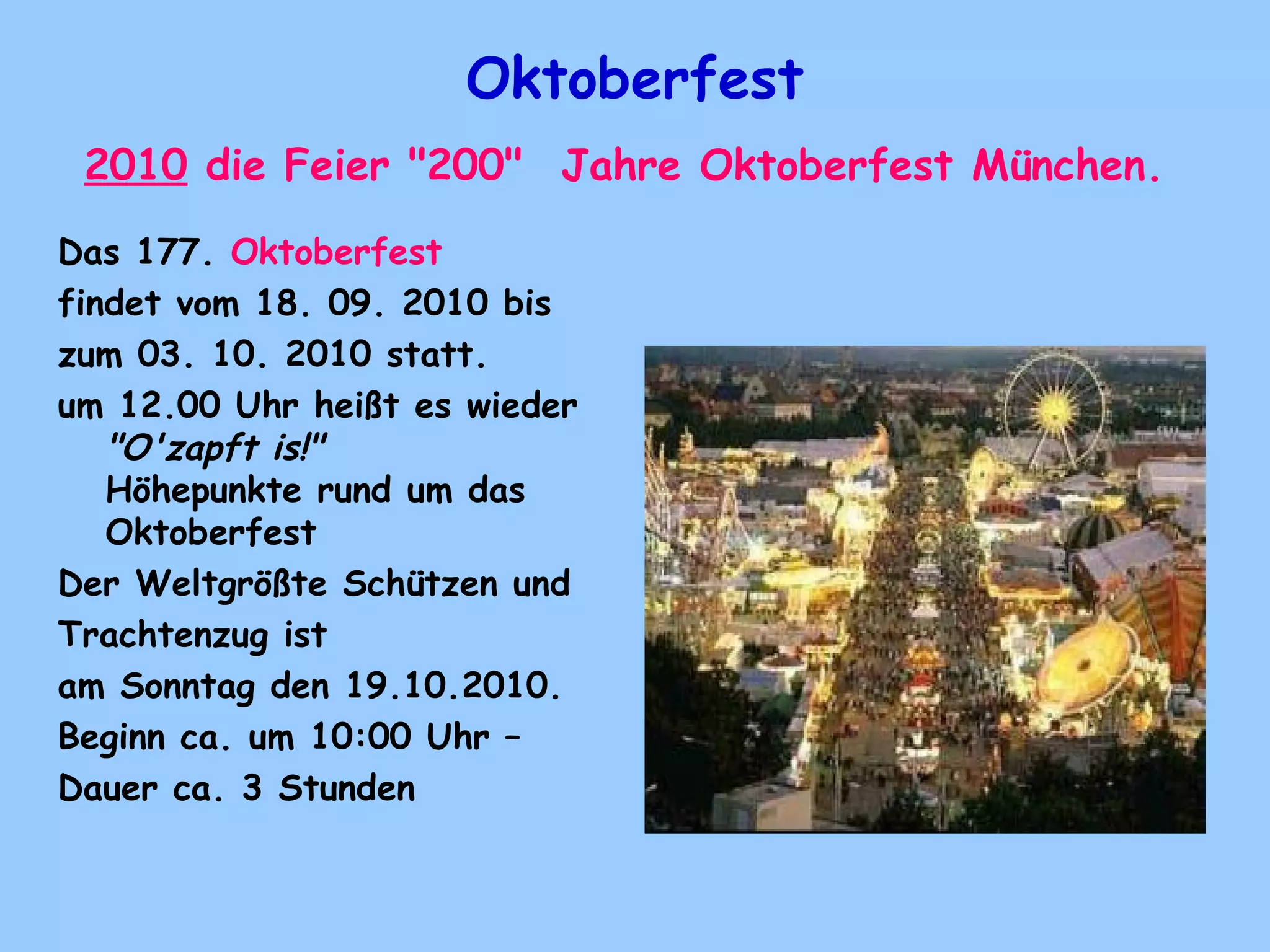 Oktoberfest
2010 die Feier "200"  Jahre Oktoberfest München.
Das 177. Oktoberfest 
findet vom 18. 09. 2010 bis
zum 03. 10. 2010 statt. 
um 12.00 Uhr heißt es wieder
"O'zapft is!"
Höhepunkte rund um das
Oktoberfest
Der Weltgrößte Schützen und
Trachtenzug ist
am Sonntag den 19.10.2010.  
Beginn ca. um 10:00 Uhr –
Dauer ca. 3 Stunden
 