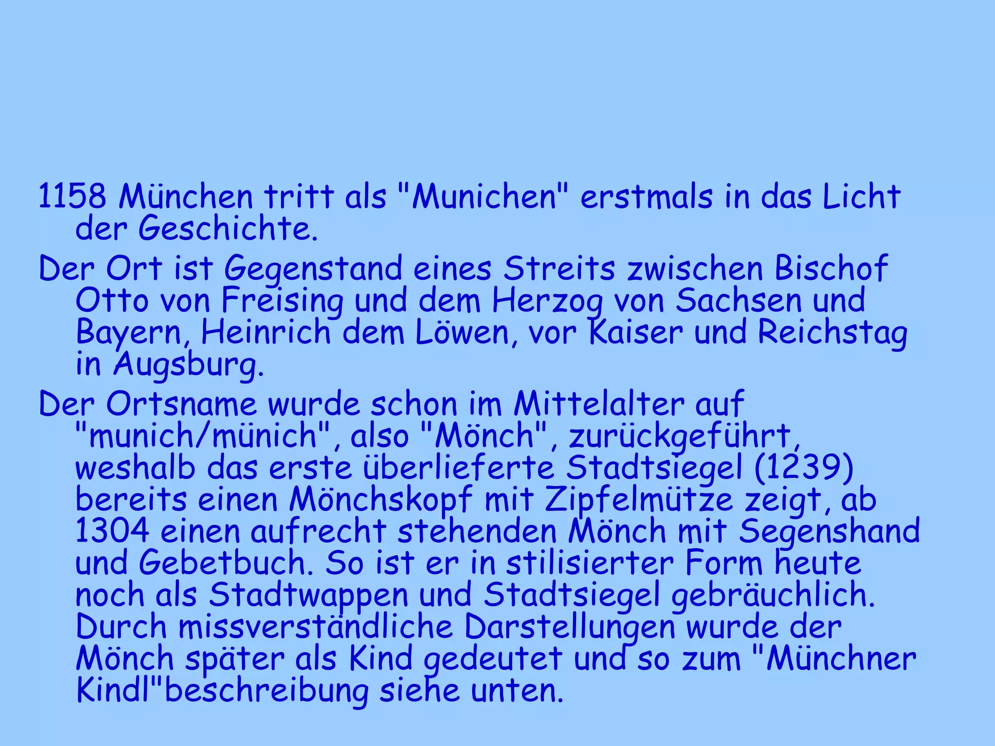 1158 München tritt als "Munichen" erstmals in das Licht
der Geschichte.
Der Ort ist Gegenstand eines Streits zwischen Bischof
Otto von Freising und dem Herzog von Sachsen und
Bayern, Heinrich dem Löwen, vor Kaiser und Reichstag
in Augsburg.
Der Ortsname wurde schon im Mittelalter auf
"munich/münich", also "Mönch", zurückgeführt,
weshalb das erste überlieferte Stadtsiegel (1239)
bereits einen Mönchskopf mit Zipfelmütze zeigt, ab
1304 einen aufrecht stehenden Mönch mit Segenshand
und Gebetbuch. So ist er in stilisierter Form heute
noch als Stadtwappen und Stadtsiegel gebräuchlich.
Durch missverständliche Darstellungen wurde der
Mönch später als Kind gedeutet und so zum "Münchner
Kindl"beschreibung siehe unten.
 