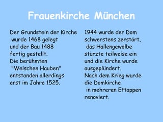 Frauenkirche München
Der Grundstein der Kirche
wurde 1468 gelegt
und der Bau 1488
fertig gestellt.
Die berühmten
"Welschen Hauben"
entstanden allerdings
erst im Jahre 1525.
1944 wurde der Dom
schwerstens zerstört,
das Hallengewölbe
stürzte teilweise ein
und die Kirche wurde
ausgeplündert.
Nach dem Krieg wurde
die Domkirche
in mehreren Ettappen
renoviert.
 