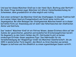 Und was hat dieses Münchner Kindl nun in der Hand: Buch, Bierkrug oder Rettich? -
Bei dieser Frage kommen sogar Münchner mit älterer Heimatkundeschulung ins
Schwimmen, denn grundsätzlich ist alles möglich und richtig.
Zum einen verkörpert das Münchner Kindl das Stadtwappen. In dieser Funktion hält
es in seiner linken Hand ein Evangelienbuch und formt seine rechte zum
Segensgestus. Bei allen Belangen der Stadtgemeinde München kommt es in dieser
korrekten Form zur Anwendung und ist somit das Hoheitszeichen der städtischen
Ämter und Institute.
Das "andere" Münchner Kindl ist ein fiktives Wesen, dessen Existenz allein auf der
Summe der gezeichneten, gemalten und modellierten Erscheinungsformen beruht.
Im Gegensatz zu den Comic-Helden des 20. Jahrhunderts gibt es keinen
eindeutigen Erfinder dieser populären Figur. Den Nährboden für die
Verselbständigung der Wappenfigur bildet die Münchner Künstlerschaft, die um
1840 in spielerischer Form beginnt, den Mönch zu ihren Zwecken aus seinem
Wappen zu befreien und ihm allmählich zu einem eigenständigen Dasein verhilft.
 