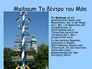 Maibaum Το δέντρο του Μάη
• Ein Maibaum ist ein
geschmückter Baum oder
Baumstamm, der in der Regel
am 1. Mai – im Badischen und
Schwäbischen, in
Ostfriesland und in
Tschechien bereits am
Vorabend des 1. Mai –
aufgerichtet wird.
• In den meisten Regionen,
besonders in Baden-
Württemberg, Bayern und
Österreich, ist das feierliche
Aufstellen eines
Baumstammes auf dem
Dorfplatz üblich
 
