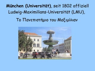 München (Universität), seit 1802 offiziell
Ludwig-Maximilians-Universität (LMU),
Το Πανεπιστήμιο του Μαξιμίλιαν
 
