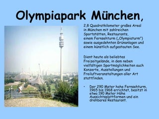 Olympiapark München,
2,8 Quadratkilometer großes Areal
in München mit zahlreichen
Sportstätten, Restaurants,
einem Fernsehturm („Olympiaturm")
sowie ausgedehnten Grünanlagen und
einem künstlich aufgestauten See.
Dient heute als beliebtes
Freizeitgelände, in dem neben
vielfältigen Sportmöglichkeiten auch
Konzerte, Ausstellungen und
Freiluftveranstaltungen aller Art
stattfinden.
• Der 290 Meter hohe Fernsehturm,
1965 bis 1968 errichtet, besitzt in
etwa 190 Meter Höhe
Aussichtsplattformen und ein
drehbares Restaurant.
 