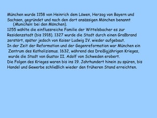 München wurde 1158 von Heinrich dem Löwen, Herzog von Bayern und
Sachsen, gegründet und nach den dort ansässigen Mönchen benannt
(Munichen: bei den Mönchen).
1255 wählte die einflussreiche Familie der Wittelsbacher es zur
Residenzstadt (bis 1918). 1327 wurde die Stadt durch einen Großbrand
zerstört, später jedoch von Kaiser Ludwig IV. wieder aufgebaut.
In der Zeit der Reformation und der Gegenreformation war München ein
Zentrum des Katholizismus. 1632, während des Dreißigjährigen Krieges,
wurde die Stadt von Gustav II. Adolf von Schweden erobert.
Die Folgen des Krieges waren bis ins 19. Jahrhundert hinein zu spüren, bis
Handel und Gewerbe schließlich wieder den früheren Stand erreichten.
 