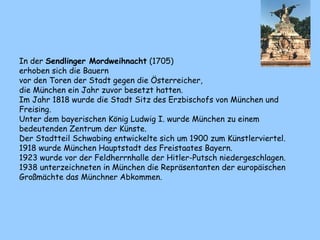 In der Sendlinger Mordweihnacht (1705)
erhoben sich die Bauern
vor den Toren der Stadt gegen die Österreicher,
die München ein Jahr zuvor besetzt hatten.
Im Jahr 1818 wurde die Stadt Sitz des Erzbischofs von München und
Freising.
Unter dem bayerischen König Ludwig I. wurde München zu einem
bedeutenden Zentrum der Künste.
Der Stadtteil Schwabing entwickelte sich um 1900 zum Künstlerviertel.
1918 wurde München Hauptstadt des Freistaates Bayern.
1923 wurde vor der Feldherrnhalle der Hitler-Putsch niedergeschlagen.
1938 unterzeichneten in München die Repräsentanten der europäischen
Großmächte das Münchner Abkommen.
 