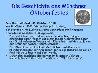 Die Geschichte des Münchner
Oktoberfestes
Das Hochzeitsfest 12. Oktober 1810
Am 12. Oktober 1810 feierte Kronprinz Ludwig,
der spätere König Ludwig I., seine Vermählung mit Prinzessin
Therese von Sachsen-Hildburghausen.
• Die Festlichkeiten, zu denen auch die Münchner Bürger
eingeladen waren, fanden auf einer damals noch vor den Toren
der Stadt gelegenen Wiese statt. Diese trägt seitdem zu Ehren
der Braut den Namen "Theresienwiese".
• Den Abschluss der Hochzeitsfeierlichkeiten bildete ein
Pferderennen, das in Anwesenheit der königlichen Familie als ein
Fest für ganz Bayern gefeiert wurde.
• Durch den Beschluss, das Rennen im folgenden Jahr zu
wiederholen, entstand die Tradition der "Oktober-Feste".
 
