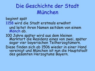 Die Geschichte der Stadt
München
beginnt spät
1158 wird die Stadt erstmals erwähnt
und leitet ihren Namen seitdem von einem
Mönch ab.
100 Jahre später wird aus dem kleinen
Marktort die Residenz eines von zwei, später
sogar vier bayerischen Teilherzogtümern.
Diese finden sich ab 1506 wieder in einer Hand
vereinigt und München ist nun die Hauptstadt
des gesamten Herzogtums Bayern.
 