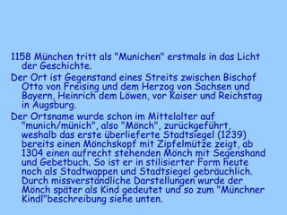 1158 München tritt als "Munichen" erstmals in das Licht
der Geschichte.
Der Ort ist Gegenstand eines Streits zwischen Bischof
Otto von Freising und dem Herzog von Sachsen und
Bayern, Heinrich dem Löwen, vor Kaiser und Reichstag
in Augsburg.
Der Ortsname wurde schon im Mittelalter auf
"munich/münich", also "Mönch", zurückgeführt,
weshalb das erste überlieferte Stadtsiegel (1239)
bereits einen Mönchskopf mit Zipfelmütze zeigt, ab
1304 einen aufrecht stehenden Mönch mit Segenshand
und Gebetbuch. So ist er in stilisierter Form heute
noch als Stadtwappen und Stadtsiegel gebräuchlich.
Durch missverständliche Darstellungen wurde der
Mönch später als Kind gedeutet und so zum "Münchner
Kindl"beschreibung siehe unten.
 