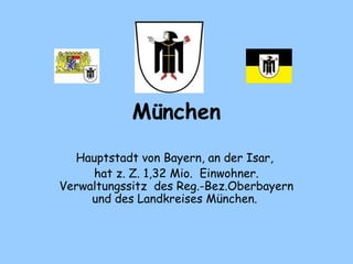 München 
Hauptstadt von Bayern, an der Isar,
hat z. Z. 1,32 Mio.  Einwohner.
Verwaltungssitz  des Reg.-Bez.Oberbayern
und des Landkreises München.
 