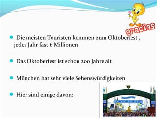  Die meisten Touristen kommen zum Oktoberfest ,
jedes Jahr fast 6 Millionen
 Das Oktoberfest ist schon 200 Jahre alt
 München hat sehr viele Sehenswürdigkeiten
 Hier sind einige davon:
 