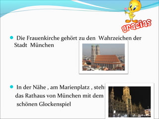  Die Frauenkirche gehört zu den Wahrzeichen der
Stadt München
 In der Nähe , am Marienplatz , steht
das Rathaus von München mit dem
schönen Glockenspiel
 