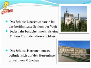  Das Schioss Neuschwanstein ist
das berühmteste Schloss der Weit
 Jedes Jahr besuchen mehr als eine
Million Touristen dieses Schloss
 Das Schloss Herrenchiemsee
befindet sich auf der Herreninsel
unweit von München
 