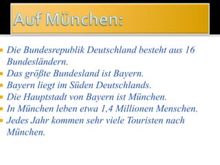  Die Bundesrepublik Deutschland besteht aus 16
Bundesländern.
 Das größte Bundesland ist Bayern.
 Bayern liegt im Süden Deutschlands.
 Die Hauptstadt von Bayern ist München.
 In München leben etwa 1,4 Millionen Menschen.
 Jedes Jahr kommen sehr viele Touristen nach
München.
 