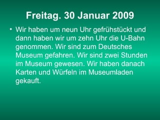 Freitag. 30 Januar 2009 Wir haben um neun Uhr gefrühstückt und dann haben wir um zehn Uhr die U-Bahn genommen. Wir sind zum Deutsches Museum gefahren. Wir sind zwei Stunden im Museum gewesen. Wir haben danach Karten und Würfeln im Museumladen gekauft.   