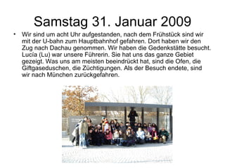 Samstag 31. Januar 2009 Wir sind um acht Uhr aufgestanden, nach dem Frühstück sind wir mit der U-bahn zum Hauptbahnhof gefahren. Dort haben wir den Zug nach Dachau genommen. Wir haben die Gedenkstätte besucht. Lucía (Lu) war unsere Führerin. Sie hat uns das ganze Gebiet gezeigt. Was uns am meisten beeindrückt hat, sind die Ofen, die Giftgaseduschen, die Züchtigungen. Als der Besuch endete, sind wir nach München zurückgefahren. 