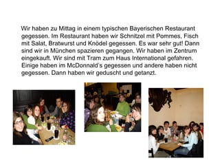 Wir haben zu Mittag in einem typischen Bayerischen Restaurant gegessen. Im Restaurant haben wir Schnitzel mit Pommes, Fisch mit Salat, Bratwurst und Knödel gegessen. Es war sehr gut! Dann sind wir in München spazieren gegangen. Wir haben im Zentrum eingekauft. Wir sind mit Tram zum Haus International gefahren. Einige haben im McDonnald’s gegessen und andere haben nicht gegessen. Dann haben wir geduscht und getanzt. 