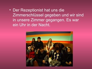 Der Rezeptionist hat uns die Zimmerschlüssel gegeben und wir sind in unsere Zimmer gegangen. Es war ein Uhr in der Nacht. 