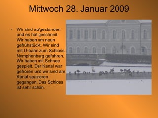 Mittwoch 28. Januar 2009 Wir sind aufgestanden und es hat geschneit. Wir haben um neun gefrühstückt. Wir sind mit U-bahn zum Schloss Nymphenburg gefahren. Wir haben mit Schnee gespielt. Der Kanal war gefroren und wir sind am Kanal spazieren gegangen. Das Schloss ist sehr schön.  